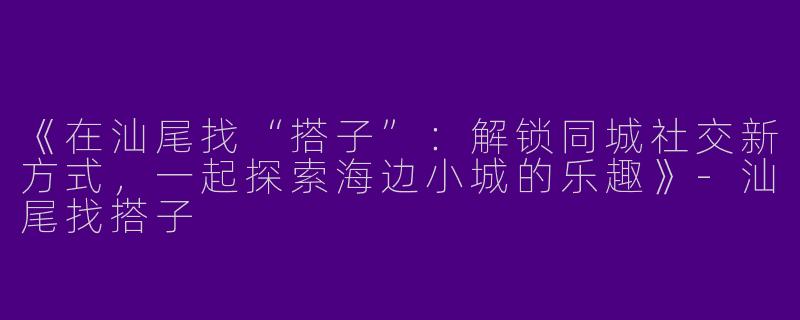 《在汕尾找“搭子”：解锁同城社交新方式，一起探索海边小城的乐趣》-汕尾找搭子