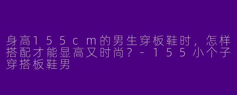 身高155cm的男生穿板鞋时，怎样搭配才能显高又时尚？-155小个子穿搭板鞋男