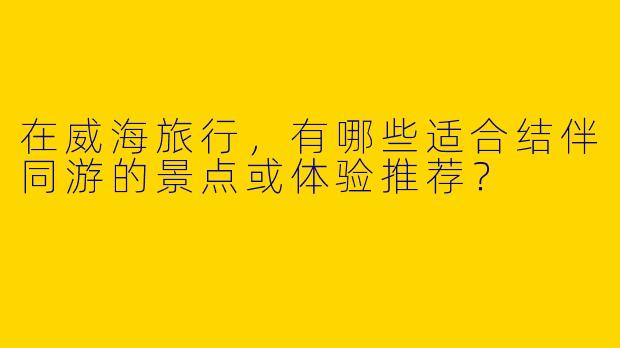 在威海旅行，有哪些适合结伴同游的景点或体验推荐？