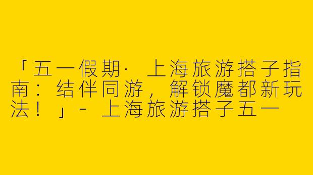 「五一假期·上海旅游搭子指南：结伴同游，解锁魔都新玩法！」-上海旅游搭子五一