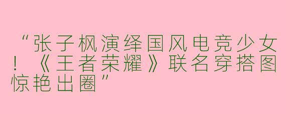 “张子枫演绎国风电竞少女！《王者荣耀》联名穿搭图惊艳出圈”