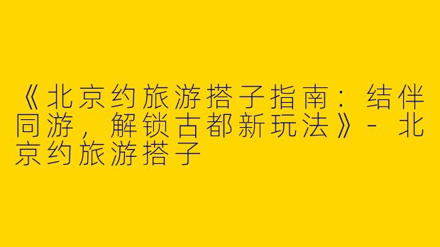 《北京约旅游搭子指南：结伴同游，解锁古都新玩法》
