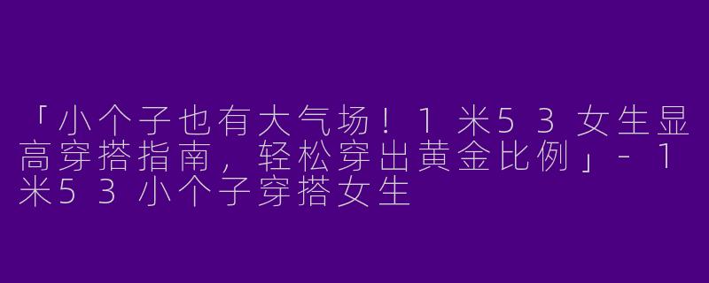 「小个子也有大气场！1米53女生显高穿搭指南，轻松穿出黄金比例」-1米53小个子穿搭女生