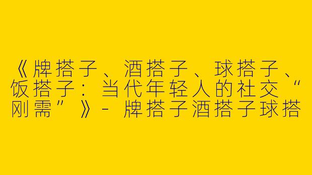 《牌搭子、酒搭子、球搭子、饭搭子：当代年轻人的社交“刚需”》-牌搭子酒搭子球搭子饭搭子