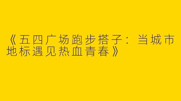 《五四广场跑步搭子：当城市地标遇见热血青春》