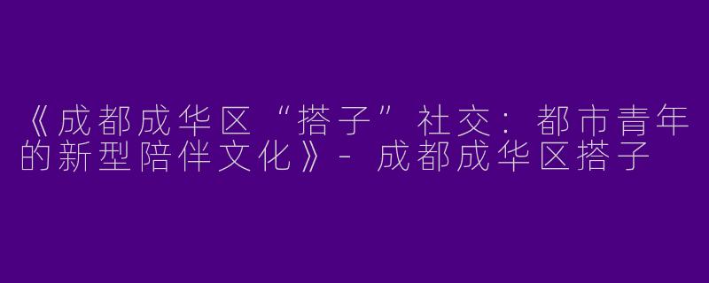 《成都成华区“搭子”社交：都市青年的新型陪伴文化》-成都成华区搭子
