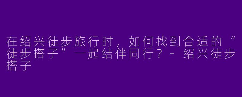 在绍兴徒步旅行时，如何找到合适的“徒步搭子”一起结伴同行？-绍兴徒步搭子