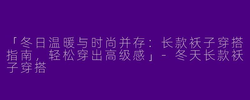「冬日温暖与时尚并存：长款袄子穿搭指南，轻松穿出高级感」-冬天长款袄子穿搭