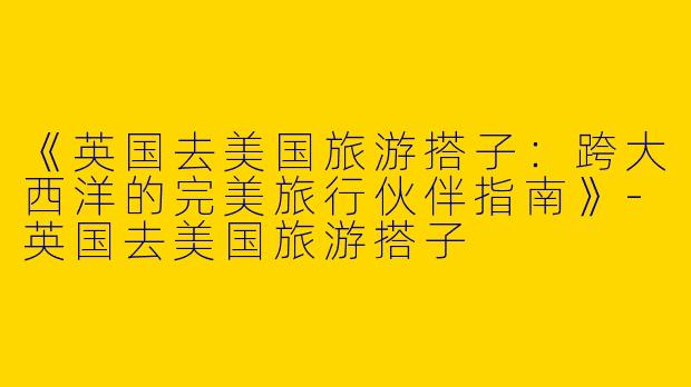 《英国去美国旅游搭子：跨大西洋的完美旅行伙伴指南》-英国去美国旅游搭子