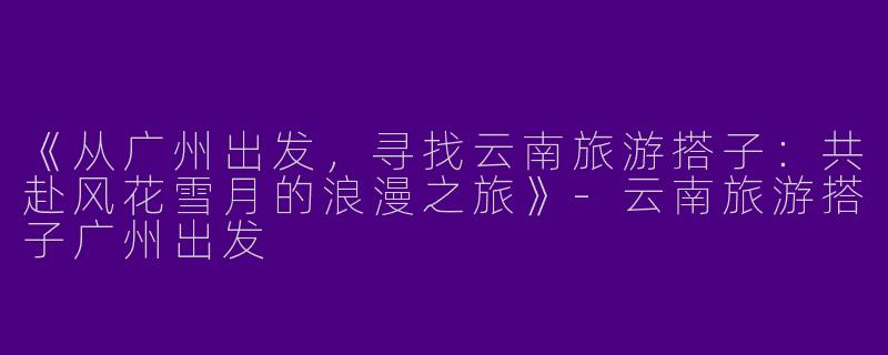 《从广州出发，寻找云南旅游搭子：共赴风花雪月的浪漫之旅》-云南旅游搭子广州出发
