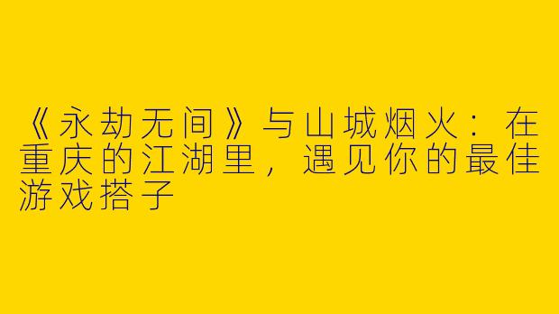 《永劫无间》与山城烟火：在重庆的江湖里，遇见你的最佳游戏搭子