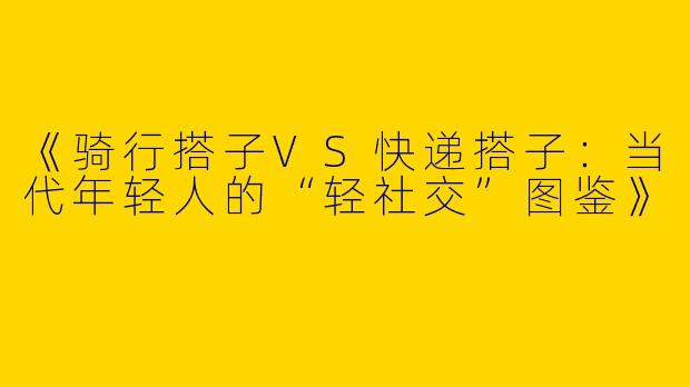 《骑行搭子VS快递搭子：当代年轻人的“轻社交”图鉴》