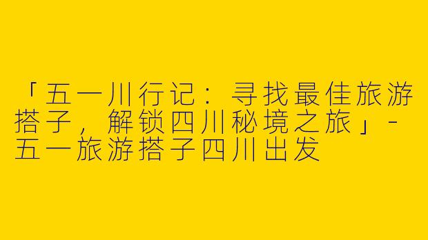 「五一川行记：寻找最佳旅游搭子，解锁四川秘境之旅」-五一旅游搭子四川出发