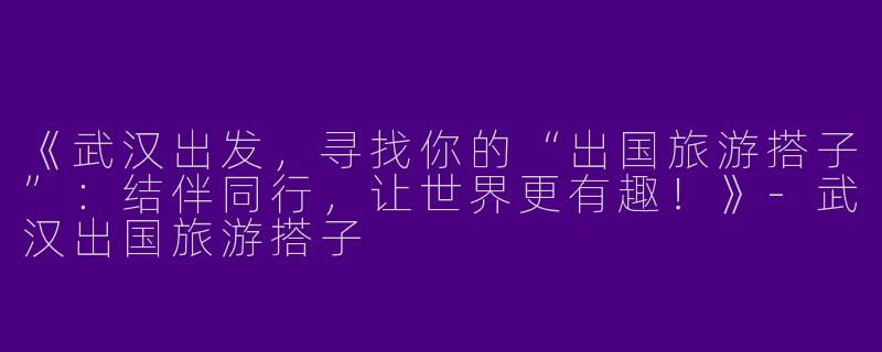 《武汉出发，寻找你的“出国旅游搭子”：结伴同行，让世界更有趣！》-武汉出国旅游搭子