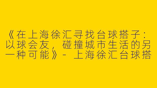 《在上海徐汇寻找台球搭子：以球会友，碰撞城市生活的另一种可能》-上海徐汇台球搭子