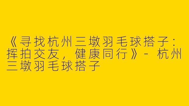 《寻找杭州三墩羽毛球搭子：挥拍交友，健康同行》-杭州三墩羽毛球搭子