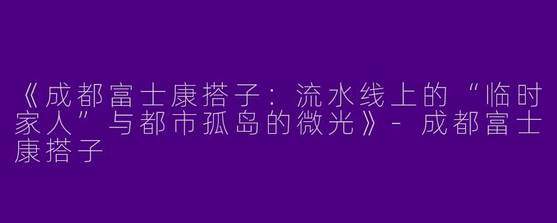 《成都富士康搭子：流水线上的“临时家人”与都市孤岛的微光》