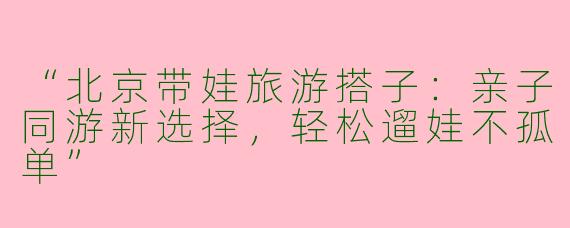 “北京带娃旅游搭子：亲子同游新选择，轻松遛娃不孤单”