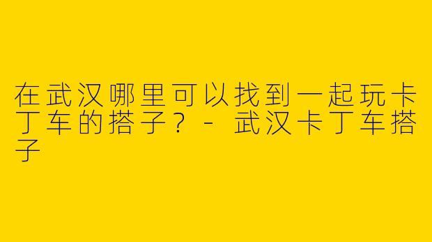 在武汉哪里可以找到一起玩卡丁车的搭子？-武汉卡丁车搭子