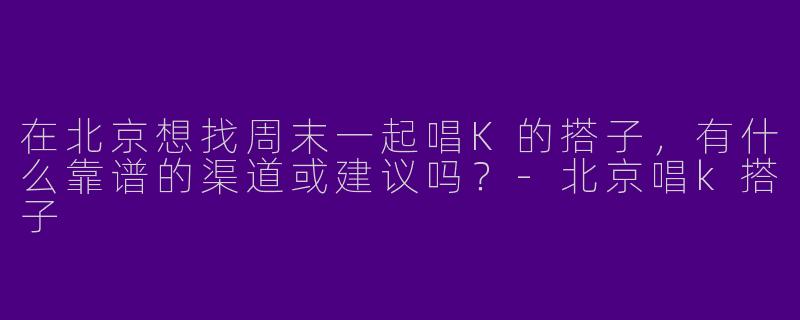 在北京想找周末一起唱K的搭子，有什么靠谱的渠道或建议吗？-北京唱k搭子