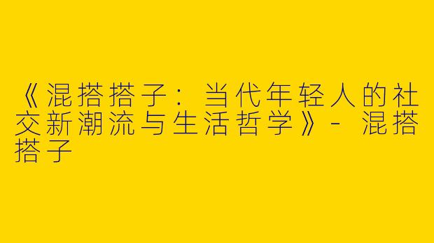 《混搭搭子：当代年轻人的社交新潮流与生活哲学》-混搭搭子