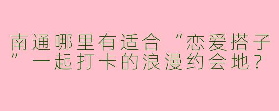 南通哪里有适合“恋爱搭子”一起打卡的浪漫约会地？