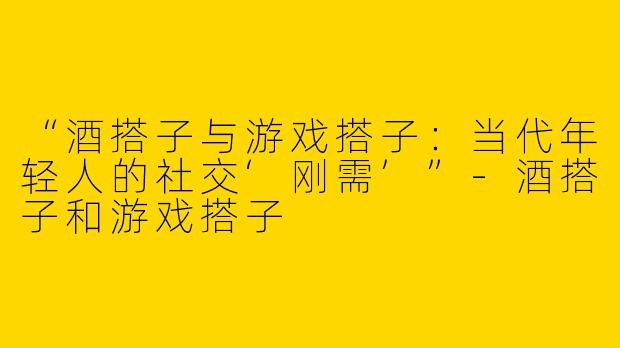 “酒搭子与游戏搭子：当代年轻人的社交‘刚需’”-酒搭子和游戏搭子
