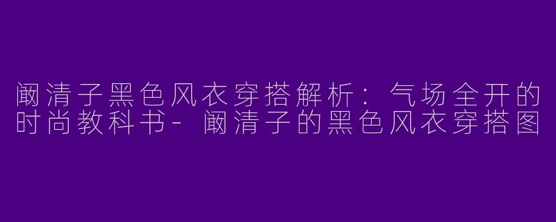 阚清子黑色风衣穿搭解析：气场全开的时尚教科书-阚清子的黑色风衣穿搭图