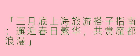 「三月底上海旅游搭子指南：邂逅春日繁华，共赏魔都浪漫」
