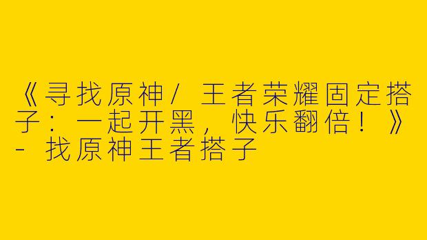 《寻找原神/王者荣耀固定搭子：一起开黑，快乐翻倍！》-找原神王者搭子
