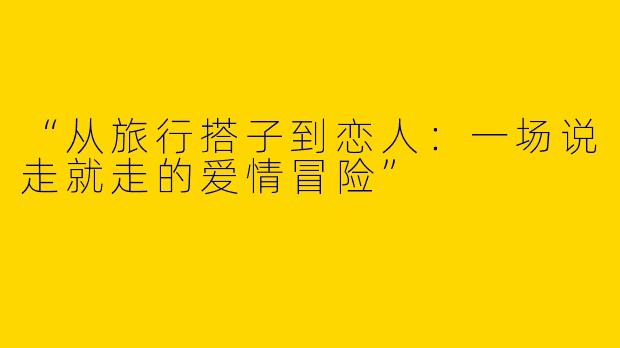 “从旅行搭子到恋人：一场说走就走的爱情冒险”