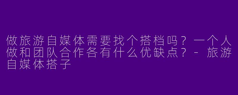 做旅游自媒体需要找个搭档吗？一个人做和团队合作各有什么优缺点？-旅游自媒体搭子
