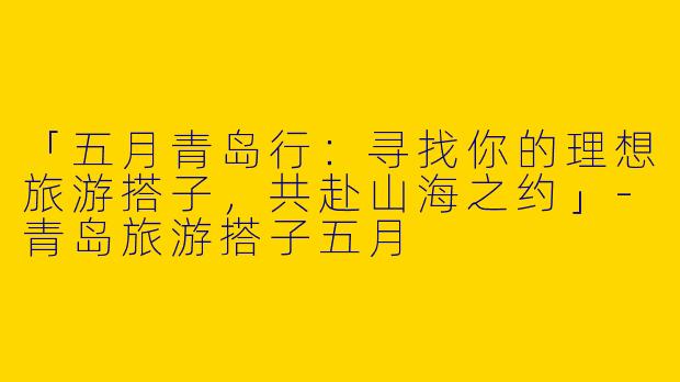 「五月青岛行：寻找你的理想旅游搭子，共赴山海之约」-青岛旅游搭子五月