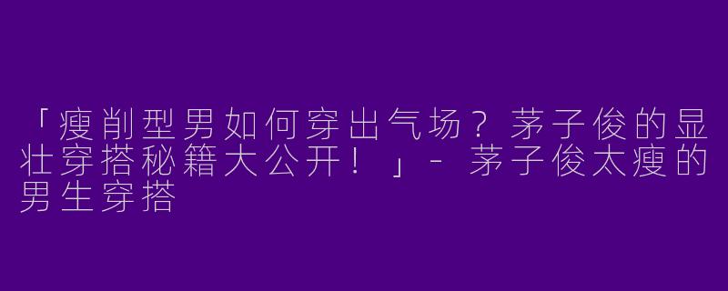 「瘦削型男如何穿出气场？茅子俊的显壮穿搭秘籍大公开！」-茅子俊太瘦的男生穿搭