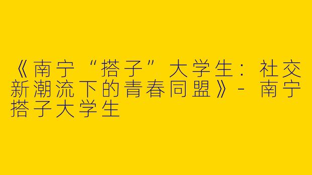 《南宁“搭子”大学生：社交新潮流下的青春同盟》-南宁搭子大学生