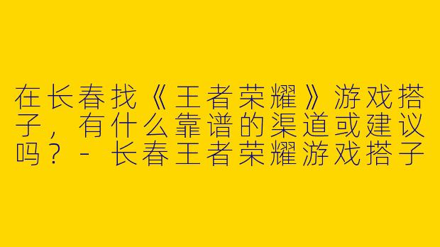 在长春找《王者荣耀》游戏搭子，有什么靠谱的渠道或建议吗？-长春王者荣耀游戏搭子