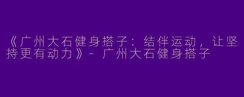 《广州大石健身搭子：结伴运动，让坚持更有动力》-广州大石健身搭子