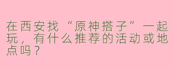 在西安找“原神搭子”一起玩，有什么推荐的活动或地点吗？