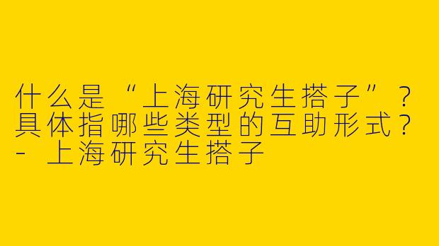 什么是“上海研究生搭子”？具体指哪些类型的互助形式？-上海研究生搭子