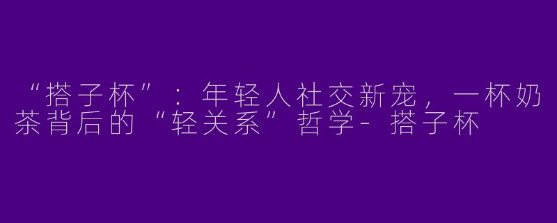 “搭子杯”：年轻人社交新宠，一杯奶茶背后的“轻关系”哲学-搭子杯