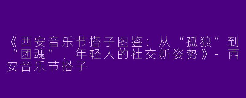 《西安音乐节搭子图鉴：从“孤狼”到“团魂”，年轻人的社交新姿势》-西安音乐节搭子