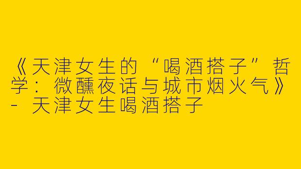 《天津女生的“喝酒搭子”哲学：微醺夜话与城市烟火气》-天津女生喝酒搭子