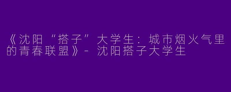 《沈阳“搭子”大学生：城市烟火气里的青春联盟》-沈阳搭子大学生