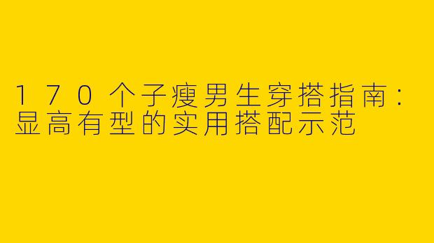 170个子瘦男生穿搭指南：显高有型的实用搭配示范