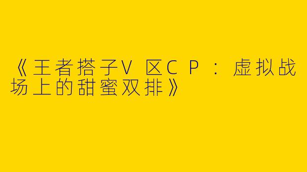 《王者搭子V区CP：虚拟战场上的甜蜜双排》