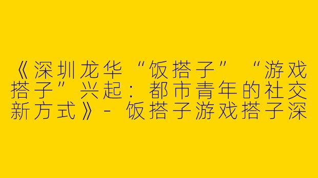 《深圳龙华“饭搭子”“游戏搭子”兴起：都市青年的社交新方式》-饭搭子游戏搭子深圳龙华