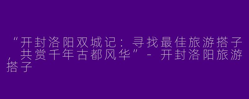 “开封洛阳双城记：寻找最佳旅游搭子，共赏千年古都风华”-开封洛阳旅游搭子