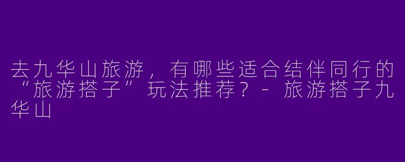 去九华山旅游，有哪些适合结伴同行的“旅游搭子”玩法推荐？-旅游搭子九华山