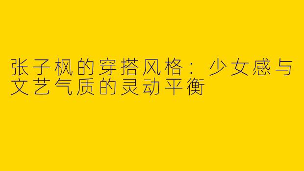 张子枫的穿搭风格：少女感与文艺气质的灵动平衡