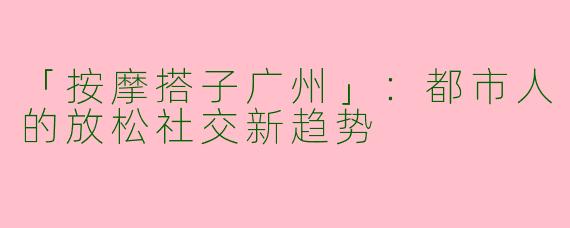 「按摩搭子广州」：都市人的放松社交新趋势